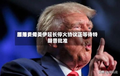 原油费用回落	，传美伊延长停火协议正等待特朗普批准-第2张图片
