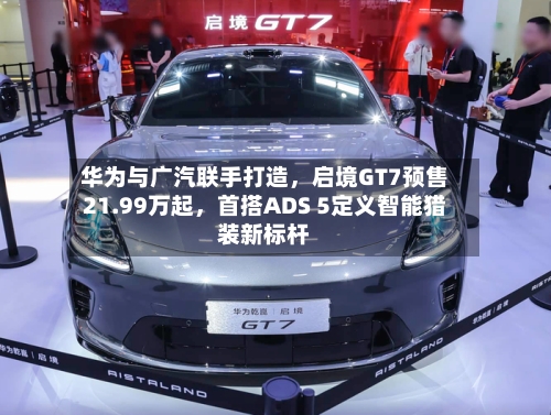 华为与广汽联手打造，启境GT7预售21.99万起，首搭ADS 5定义智能猎装新标杆-第3张图片