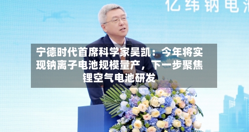 宁德时代首席科学家吴凯：今年将实现钠离子电池规模量产，下一步聚焦锂空气电池研发-第2张图片