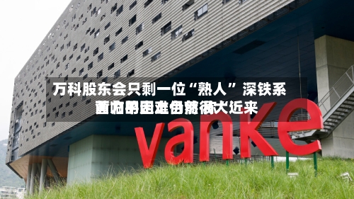 万科股东会只剩一位“熟人	” 深铁系黄力平走上台前 称“近来面临的困难仍然很大”-第2张图片