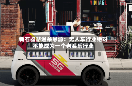 新石器慧通余恩源：无人车行业绝对不能成为一个老头乐行业-第2张图片