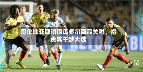 哥伦比亚取消厄瓜多尔商品关税,指责其干涉大选