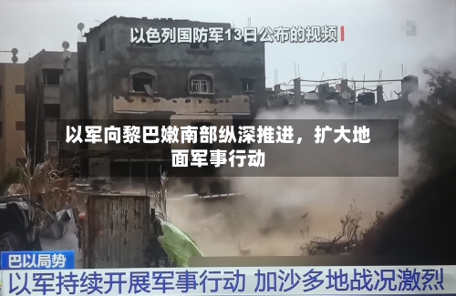 以军向黎巴嫩南部纵深推进，扩大地面军事行动-第2张图片