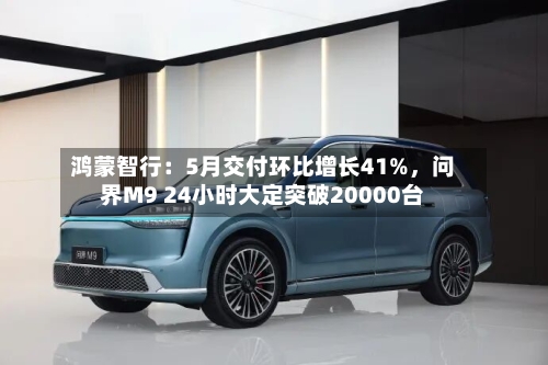 鸿蒙智行:5月交付环比增长41%,问界M9 24小时大定突破20000台