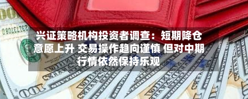 兴证策略机构投资者调查:短期降仓意愿上升 交易操作趋向谨慎 但对中期行情依然保持乐观