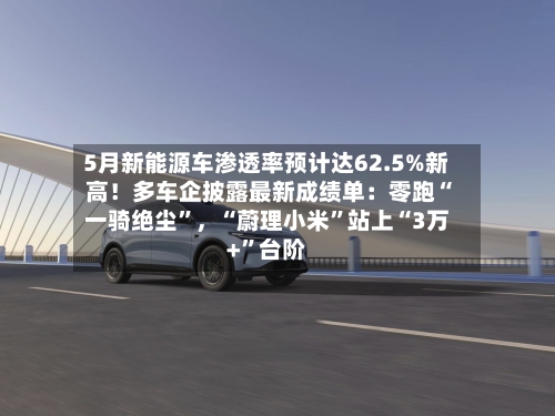 5月新能源车渗透率预计达62.5%新高！多车企披露最新成绩单：零跑“一骑绝尘”，“蔚理小米	”站上“3万+”台阶-第2张图片