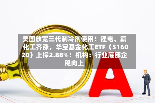 美国放宽三代制冷剂使用！锂电、氟化工齐涨，华宝基金化工ETF（516020）上探2.88%！机构：行业底部企稳向上-第2张图片