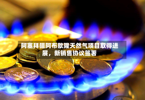 阿塞拜疆阿布歇隆天然气项目取得进展	，新销售协议签署-第2张图片