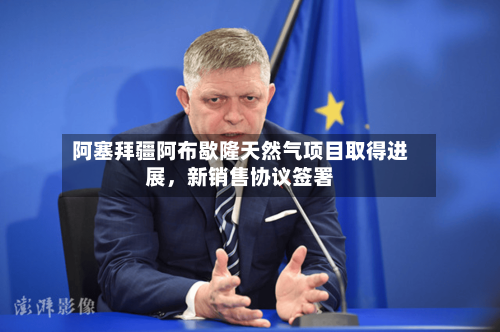 阿塞拜疆阿布歇隆天然气项目取得进展，新销售协议签署-第3张图片
