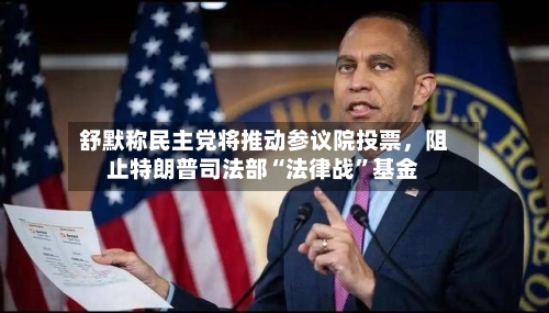 舒默称民主党将推动参议院投票,阻止特朗普司法部“法律战”基金