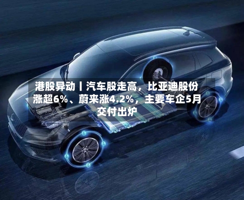 港股异动丨汽车股走高，比亚迪股份涨超6%、蔚来涨4.2%	，主要车企5月交付出炉-第2张图片