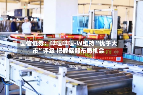 国信证券：哔哩哔哩-W维持“优于大市	”评级 把握底部布局机会-第2张图片