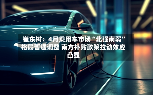 崔东树：4月乘用车市场“北强南弱”格局暂遇调整 南方补贴政策拉动效应凸显-第2张图片