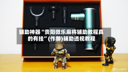 辅助神器“贵阳微乐麻将辅助教程真的有挂”(作弊)辅助透视教程-第2张图片