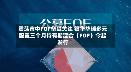 震荡市中FOF备受关注 银华华瑞多元配置三个月持有期混合（FOF）今起发行-第2张图片