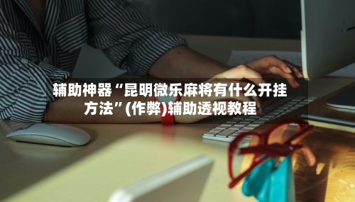 辅助神器“昆明微乐麻将有什么开挂方法”(作弊)辅助透视教程-第2张图片