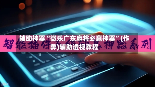 辅助神器“微乐广东麻将必赢神器”(作弊)辅助透视教程-第3张图片