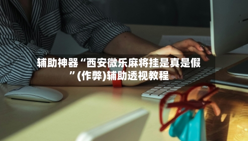 辅助神器“西安微乐麻将挂是真是假”(作弊)辅助透视教程