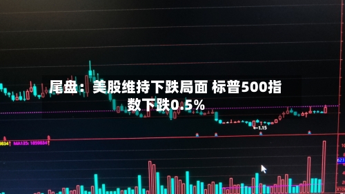 尾盘：美股维持下跌局面 标普500指数下跌0.5%