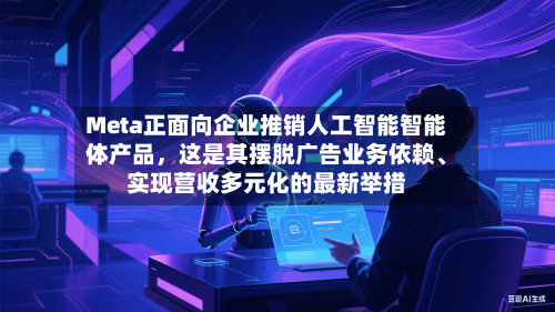 Meta正面向企业推销人工智能智能体产品，这是其摆脱广告业务依赖、实现营收多元化的最新举措-第2张图片