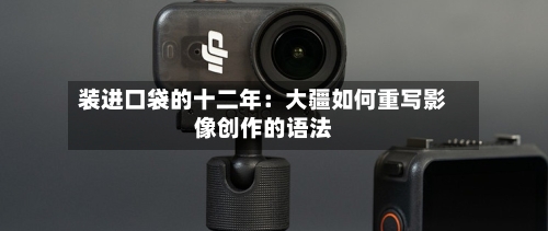 装进口袋的十二年：大疆如何重写影像创作的语法-第2张图片