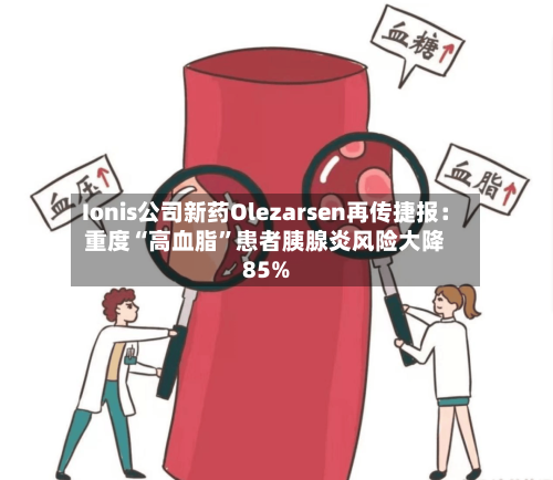 Ionis公司新药Olezarsen再传捷报：重度“高血脂	”患者胰腺炎风险大降85%-第2张图片