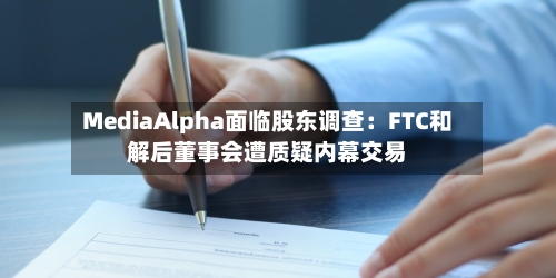 MediaAlpha面临股东调查：FTC和解后董事会遭质疑内幕交易-第2张图片