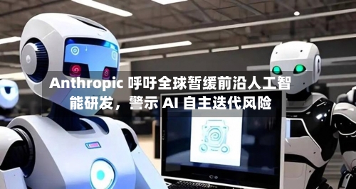 Anthropic 呼吁全球暂缓前沿人工智能研发，警示 AI 自主迭代风险-第2张图片