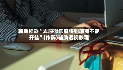辅助神器“太原微乐麻将到底能不能开挂”(作弊)辅助透视教程-第2张图片