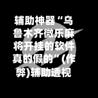 辅助神器“乌鲁木齐微乐麻将开挂的软件真的假的”(作弊)辅助透视教程-第2张图片