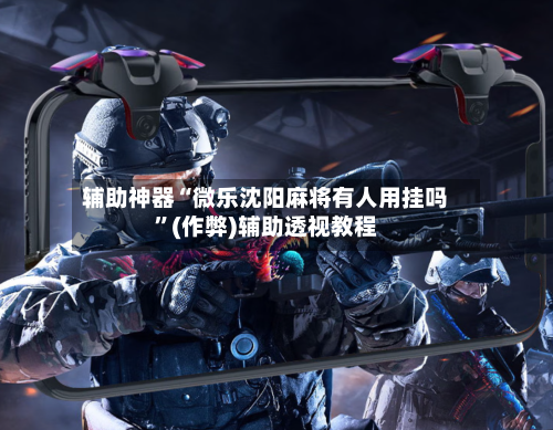 辅助神器“微乐沈阳麻将有人用挂吗”(作弊)辅助透视教程