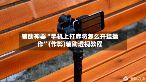 辅助神器“手机上打麻将怎么开挂操作	”(作弊)辅助透视教程-第2张图片