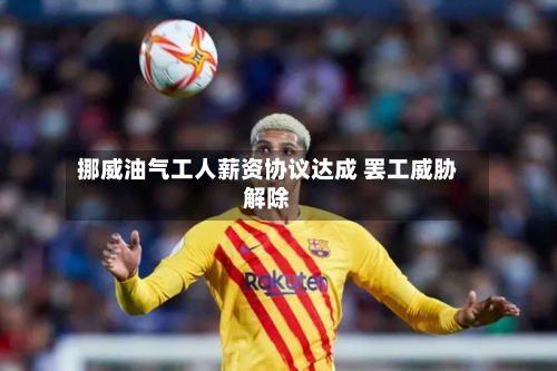 挪威油气工人薪资协议达成 罢工威胁解除-第1张图片