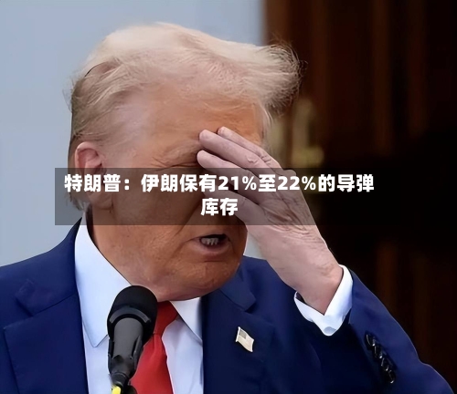 特朗普：伊朗保有21%至22%的导弹库存-第3张图片