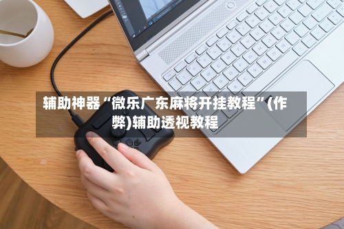 辅助神器“微乐广东麻将开挂教程”(作弊)辅助透视教程