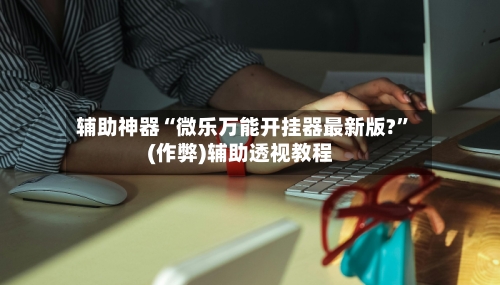 辅助神器“微乐万能开挂器最新版?”(作弊)辅助透视教程