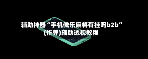 辅助神器“手机微乐麻将有挂吗b2b”(作弊)辅助透视教程-第3张图片