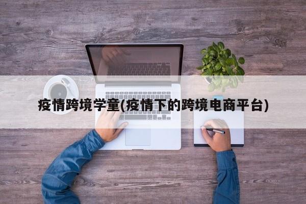 疫情跨境学童(疫情下的跨境电商平台)