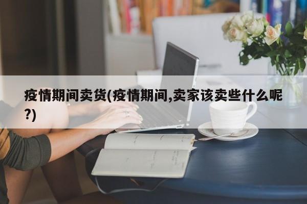 疫情期间卖货(疫情期间,卖家该卖些什么呢?)