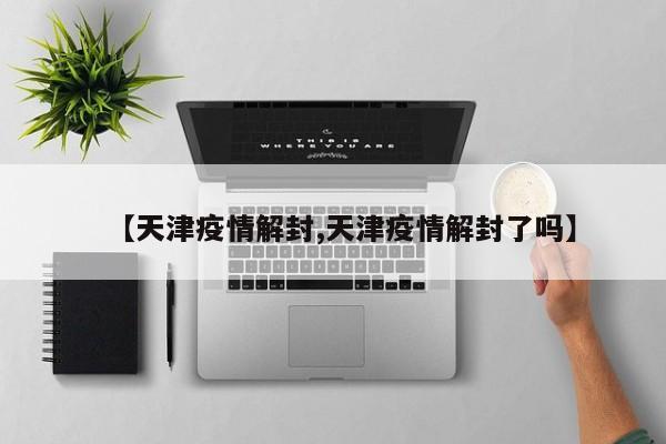 【天津疫情解封,天津疫情解封了吗】